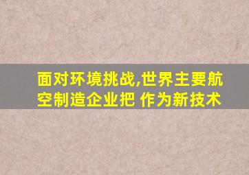 面对环境挑战,世界主要航空制造企业把 作为新技术